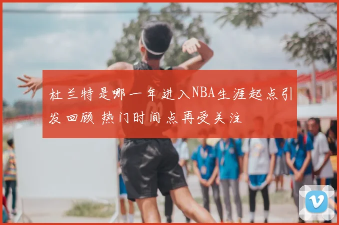 杜兰特是哪一年进入NBA生涯起点引发回顾 热门时间点再受关注