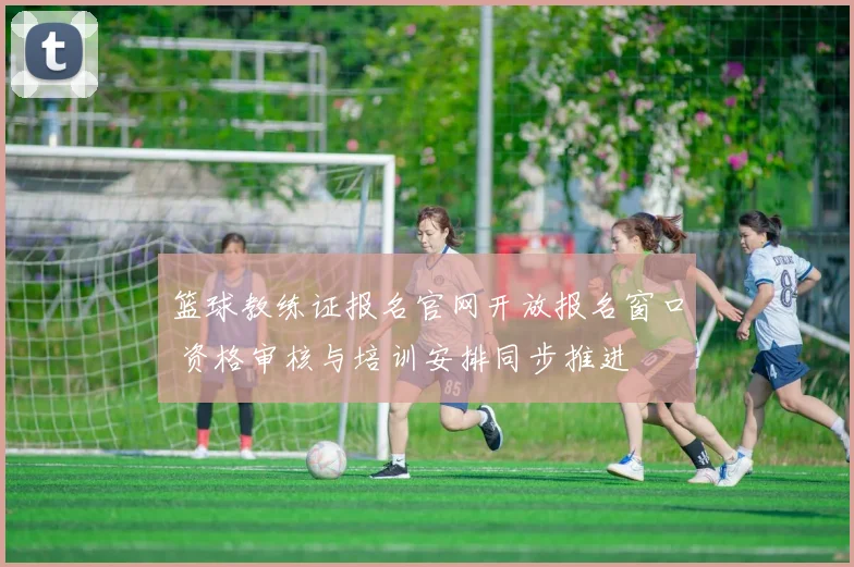 篮球教练证报名官网开放报名窗口 资格审核与培训安排同步推进