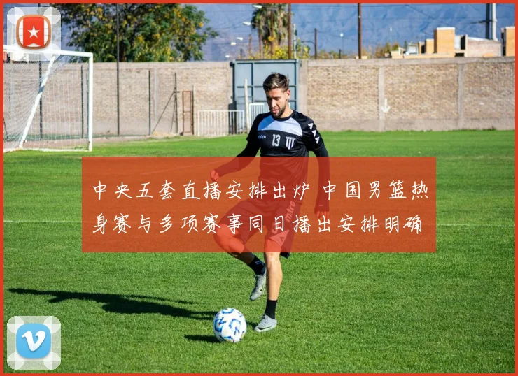 中央五套直播安排出炉 中国男篮热身赛与多项赛事同日播出安排明确