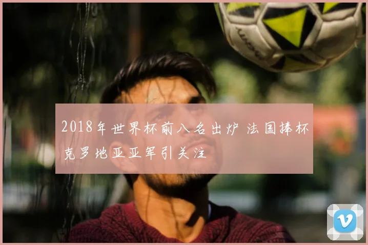 2018年世界杯前八名出炉 法国捧杯克罗地亚亚军引关注