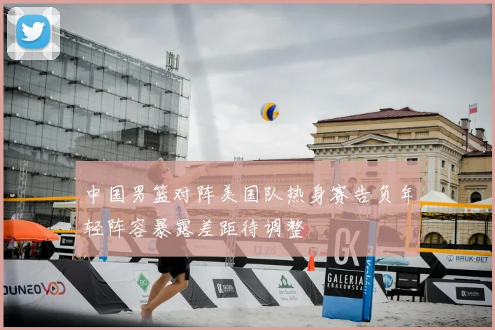 中国男篮对阵美国队热身赛告负年轻阵容暴露差距待调整