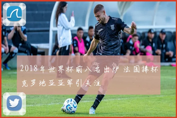 2018年世界杯前八名出炉 法国捧杯克罗地亚亚军引关注
