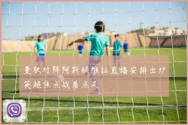 曼联对阵阿斯顿维拉直播安排出炉英超焦点战看点足