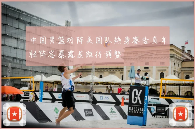 中国男篮对阵美国队热身赛告负年轻阵容暴露差距待调整