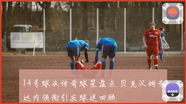 14号球衣传奇球星盘点 贝克汉姆齐达内领衔引发球迷回顾