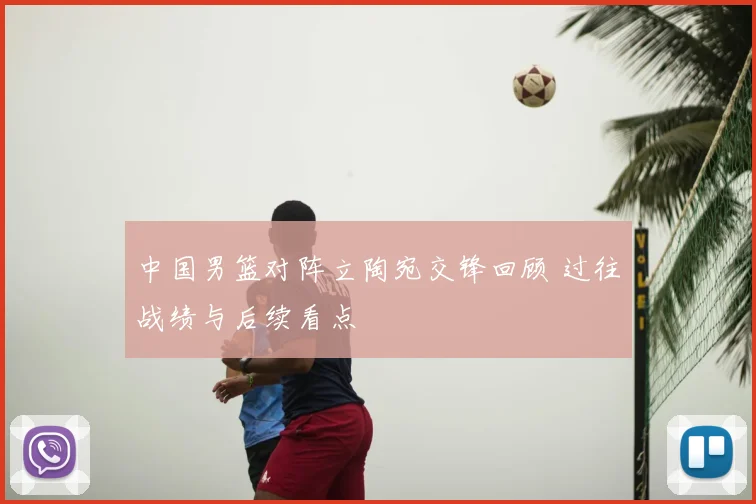 中国男篮对阵立陶宛交锋回顾 过往战绩与后续看点