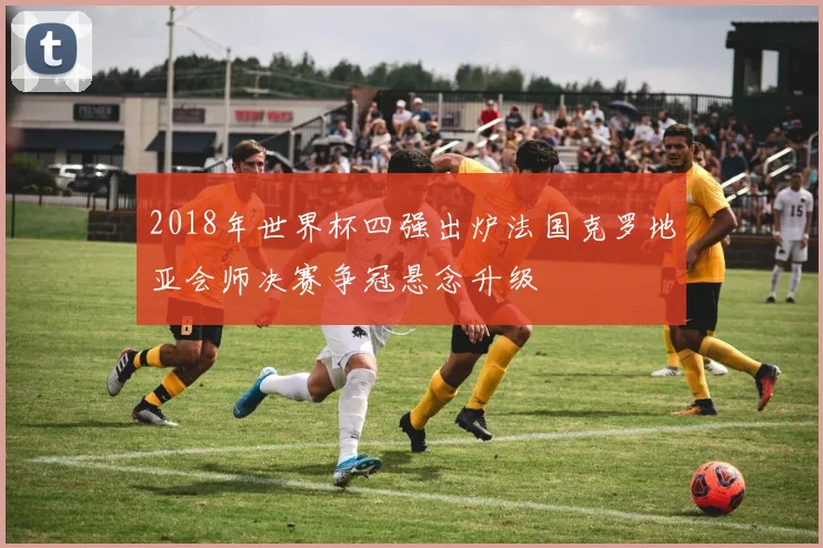 2018年世界杯四强出炉法国克罗地亚会师决赛争冠悬念升级