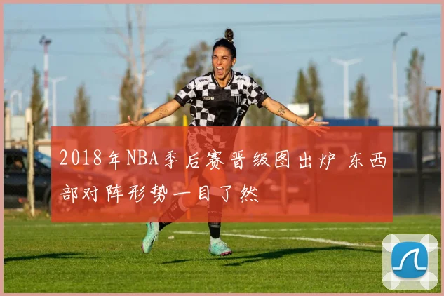 2018年NBA季后赛晋级图出炉 东西部对阵形势一目了然