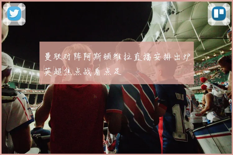 曼联对阵阿斯顿维拉直播安排出炉英超焦点战看点足