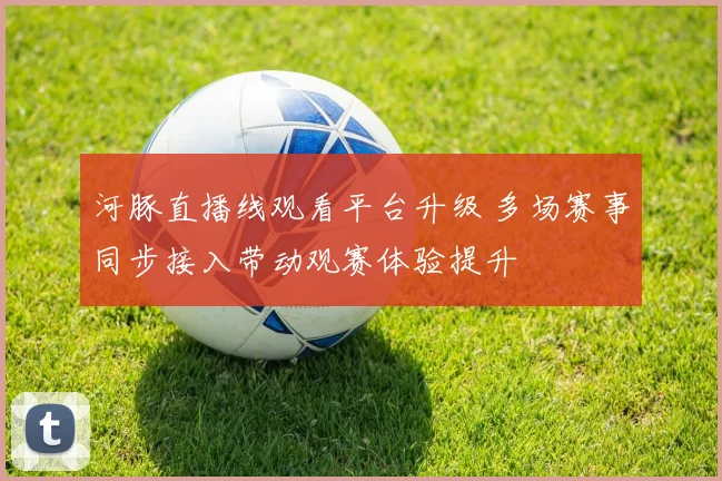 河豚直播线观看平台升级 多场赛事同步接入带动观赛体验提升