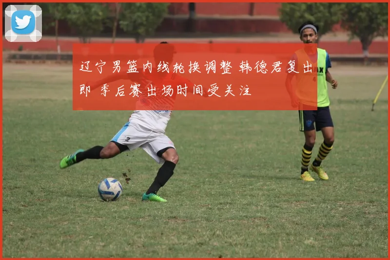 辽宁男篮内线轮换调整 韩德君复出即 季后赛出场时间受关注