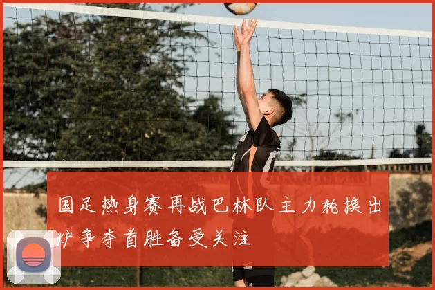 国足热身赛再战巴林队主力轮换出炉争夺首胜备受关注