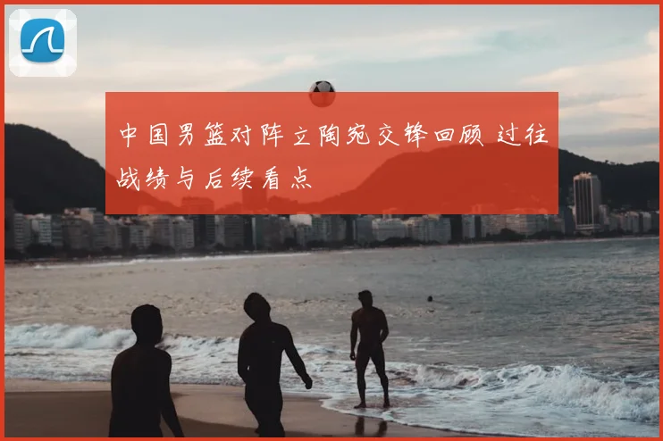 中国男篮对阵立陶宛交锋回顾 过往战绩与后续看点