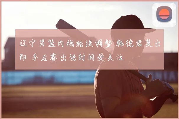 辽宁男篮内线轮换调整 韩德君复出即 季后赛出场时间受关注