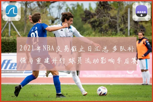 2021年NBA交易截止日汇总 多队补强与重建并行 球员流动影响季后赛竞争格局