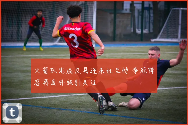火箭队完成交易迎来杜兰特 争冠阵容再度升级引关注