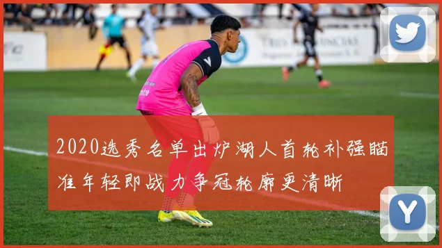 2020选秀名单出炉湖人首轮补强瞄准年轻即战力争冠轮廓更清晰
