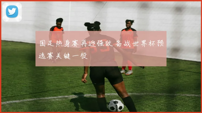 国足热身赛再迎强敌 备战世界杯预选赛关键一役