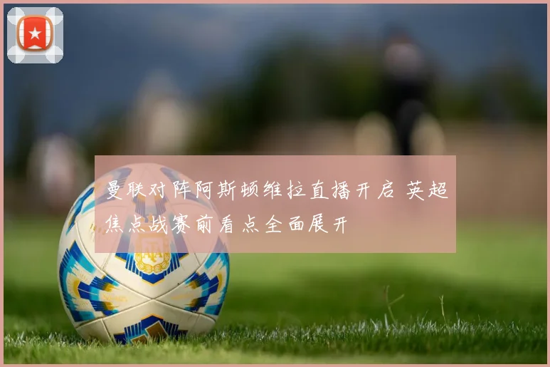 曼联对阵阿斯顿维拉直播开启 英超焦点战赛前看点全面展开