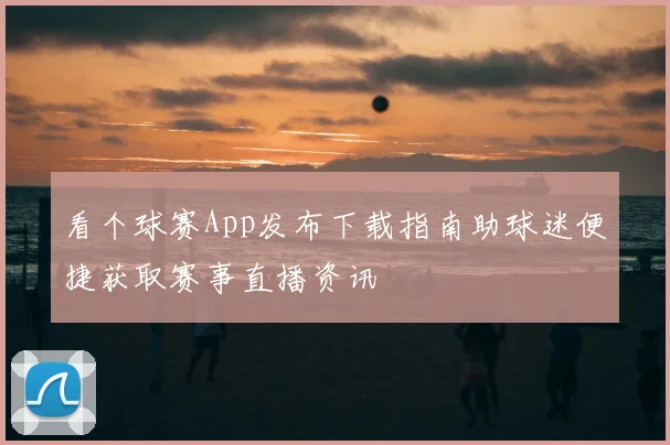 看个球赛App发布下载指南助球迷便捷获取赛事直播资讯