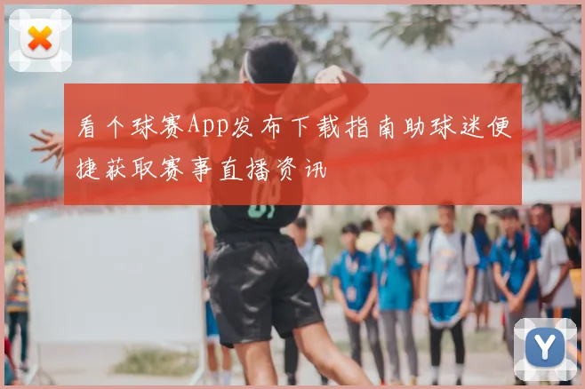 看个球赛App发布下载指南助球迷便捷获取赛事直播资讯