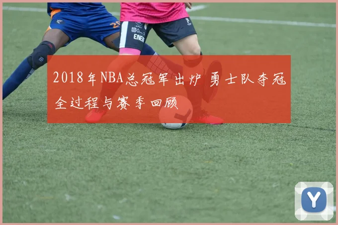 2018年NBA总冠军出炉 勇士队夺冠全过程与赛季回顾