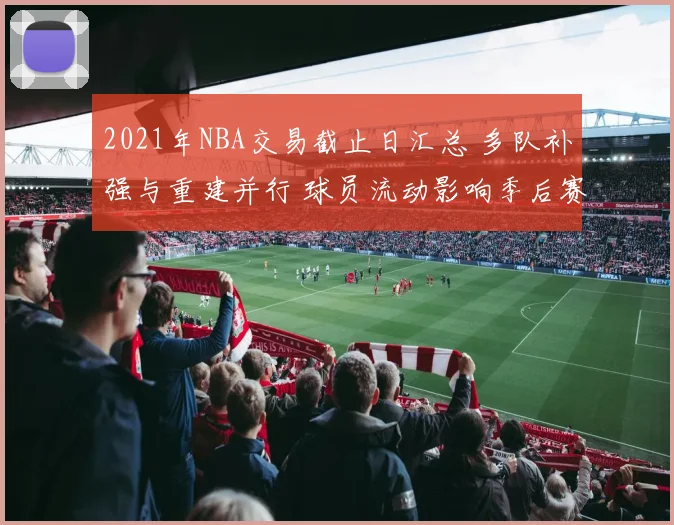 2021年NBA交易截止日汇总 多队补强与重建并行 球员流动影响季后赛竞争格局