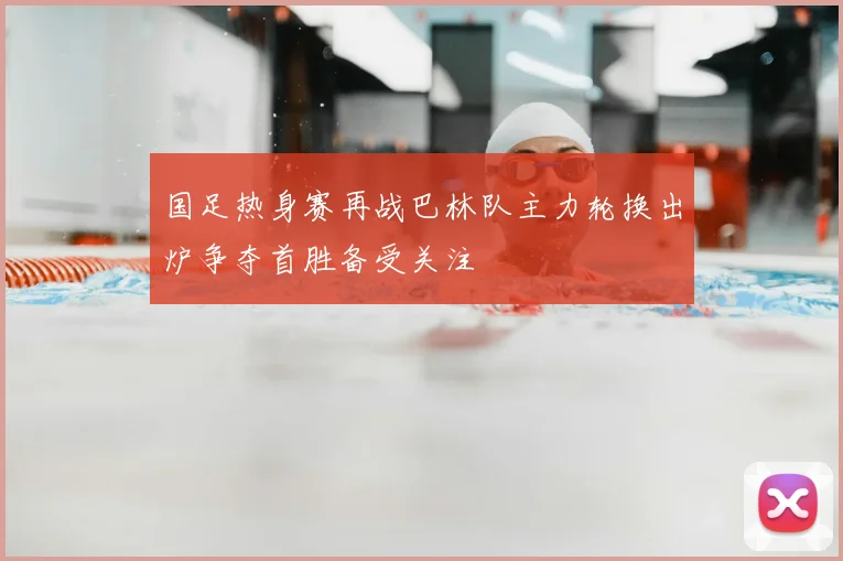 国足热身赛再战巴林队主力轮换出炉争夺首胜备受关注