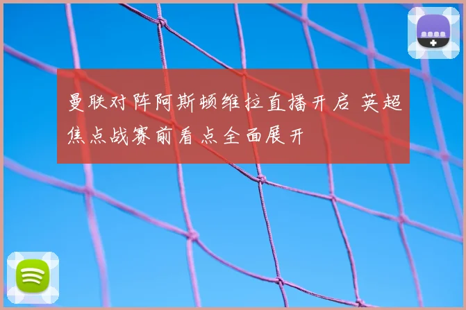 曼联对阵阿斯顿维拉直播开启 英超焦点战赛前看点全面展开